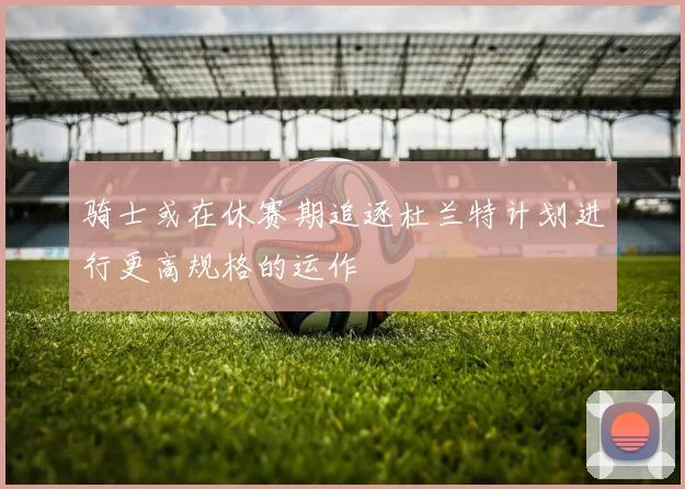 骑士或在休赛期追逐杜兰特计划进行更高规格的运作