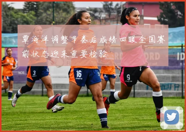 覃海洋调整节奏后成绩回暖全国赛前状态迎来重要检验