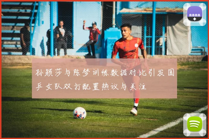 孙颖莎与陈梦训练数据对比引发国乒女队双打配置热议与关注